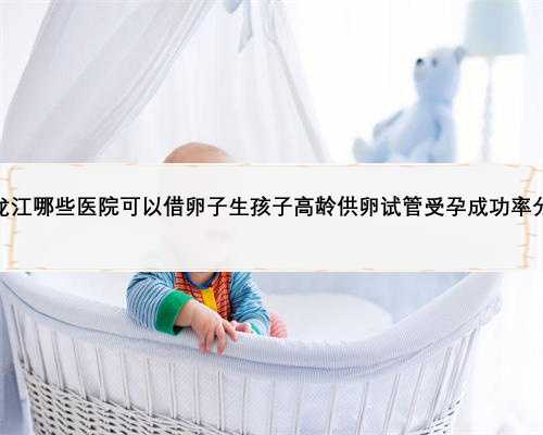 黑龙江哪些医院可以借卵子生孩子高龄供卵试管受孕成功率分析
