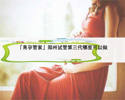 「育孕管家」郑州试管第三代哪里可以做