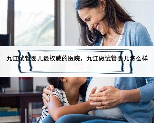 九江试管婴儿最权威的医院，九江做试管婴儿怎么样