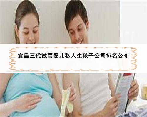 宜昌三代试管婴儿私人生孩子公司排名公布