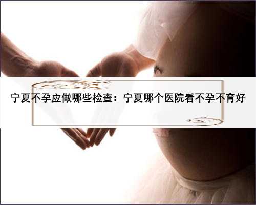 宁夏不孕应做哪些检查：宁夏哪个医院看不孕不育好